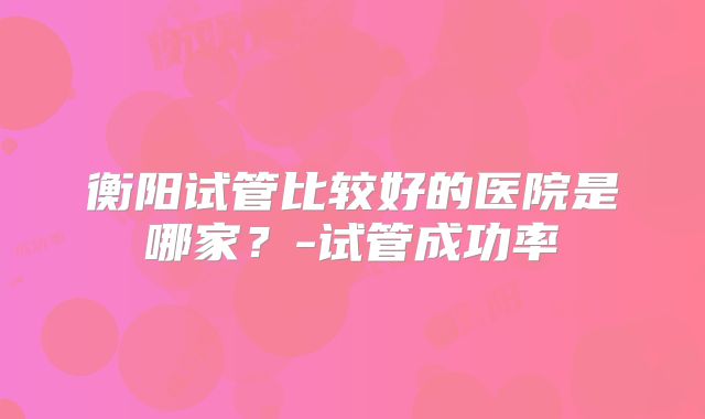 衡阳试管比较好的医院是哪家?-试管成功率