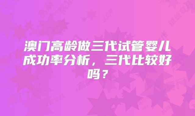澳门高龄做三代试管婴儿成功率分析，三代比较好吗？