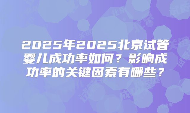 2025年2025北京试管婴儿成功率如何？影响成功率的关键因素有哪些？