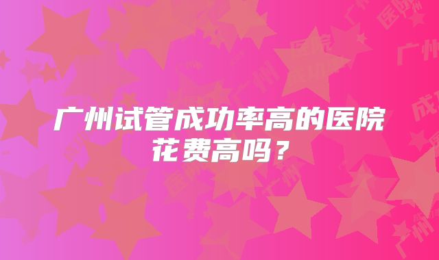 广州试管成功率高的医院花费高吗？