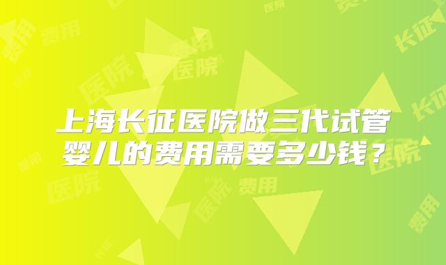 上海长征医院做三代试管婴儿的费用需要多少钱？