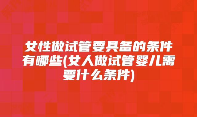 女性做试管要具备的条件有哪些(女人做试管婴儿需要什么条件)