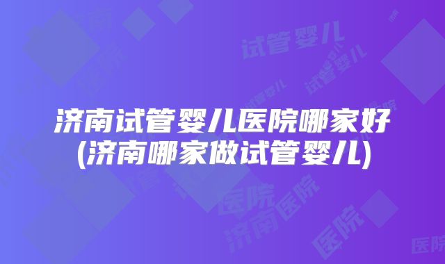 济南试管婴儿医院哪家好(济南哪家做试管婴儿)