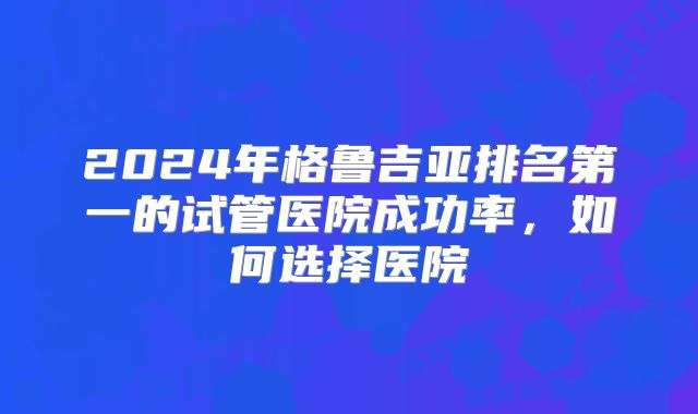 2024年格鲁吉亚排名第一的试管医院成功率，如何选择医院