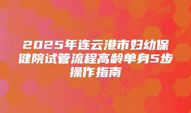 2025年连云港市妇幼保健院试管流程高龄单身5步操作指南
