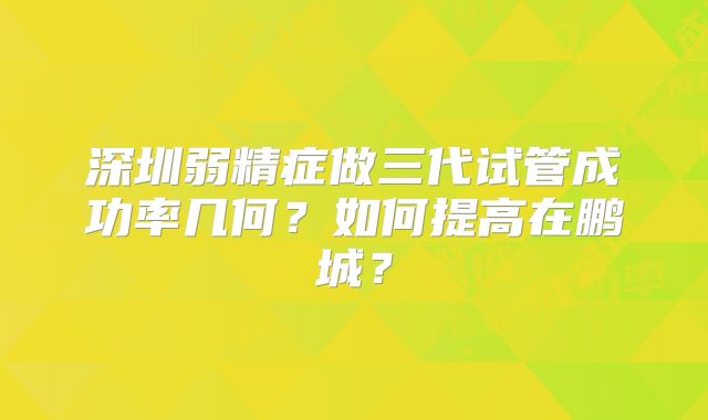 深圳弱精症做三代试管成功率几何？如何提高在鹏城？