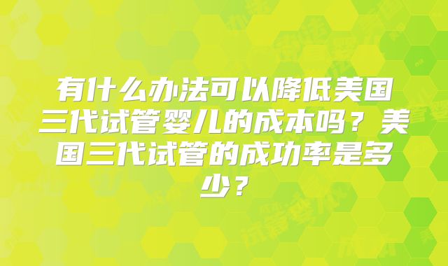 有什么办法可以降低美国三代试管婴儿的成本吗？美国三代试管的成功率是多少？