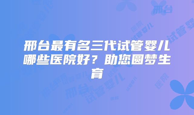 邢台最有名三代试管婴儿哪些医院好？助您圆梦生育