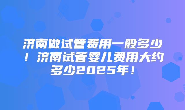 济南做试管费用一般多少！济南试管婴儿费用大约多少2025年！