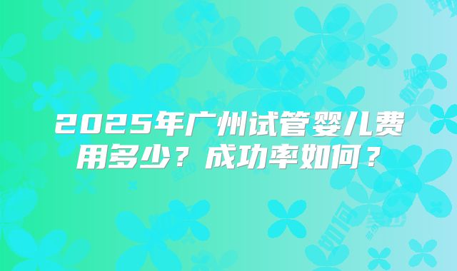 2025年广州试管婴儿费用多少？成功率如何？