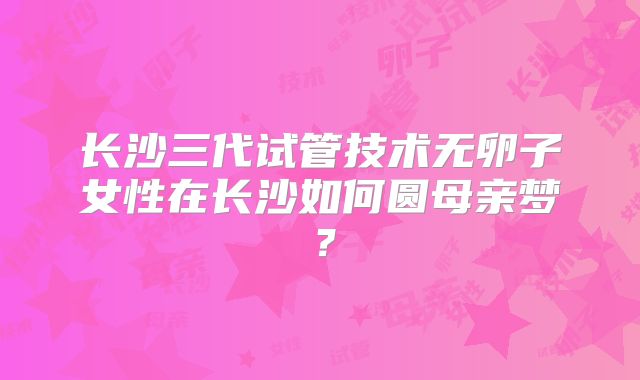 长沙三代试管技术无卵子女性在长沙如何圆母亲梦？