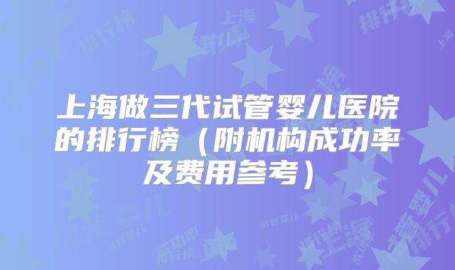上海做三代试管婴儿医院的排行榜（附机构成功率及费用参考）