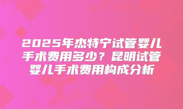2025年杰特宁试管婴儿手术费用多少？昆明试管婴儿手术费用构成分析