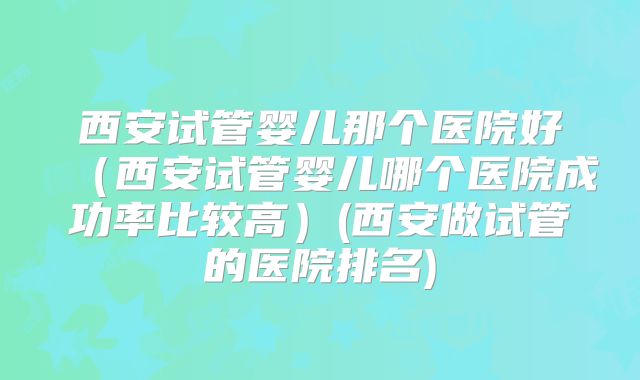 西安试管婴儿那个医院好(西安试管婴儿哪个医院成功率比较高)(西安做试管的医院排名)