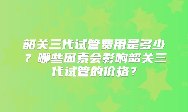 韶关三代试管费用是多少？哪些因素会影响韶关三代试管的价格？