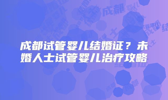 成都试管婴儿结婚证？未婚人士试管婴儿治疗攻略