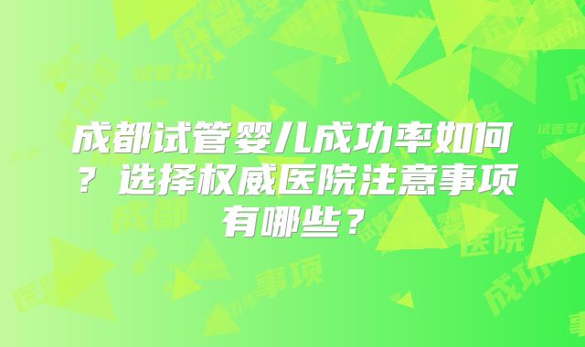 成都试管婴儿成功率如何？选择权威医院注意事项有哪些？