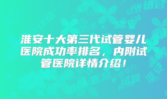 淮安十大第三代试管婴儿医院成功率排名，内附试管医院详情介绍！