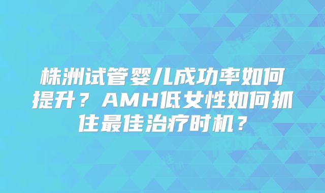 株洲试管婴儿成功率如何提升？AMH低女性如何抓住最佳治疗时机？