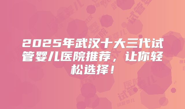 2025年武汉十大三代试管婴儿医院推荐，让你轻松选择！