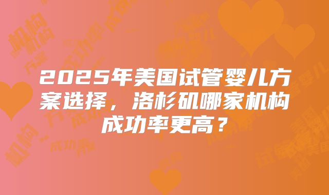 2025年美国试管婴儿方案选择，洛杉矶哪家机构成功率更高？