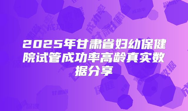 2025年甘肃省妇幼保健院试管成功率高龄真实数据分享