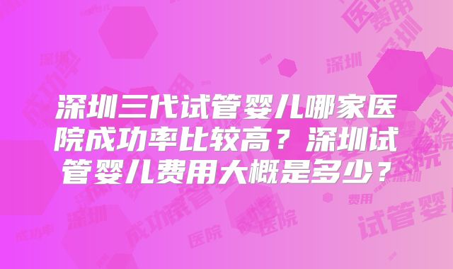 深圳三代试管婴儿哪家医院成功率比较高？深圳试管婴儿费用大概是多少？