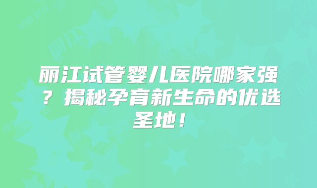 丽江试管婴儿医院哪家强？揭秘孕育新生命的优选圣地！