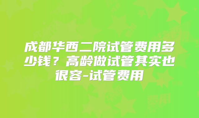 成都华西二院试管费用多少钱？高龄做试管其实也很容-试管费用