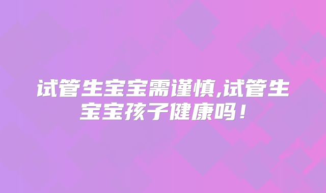 试管生宝宝需谨慎,试管生宝宝孩子健康吗！