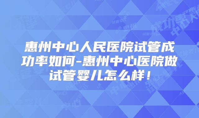 惠州中心人民医院试管成功率如何-惠州中心医院做试管婴儿怎么样！