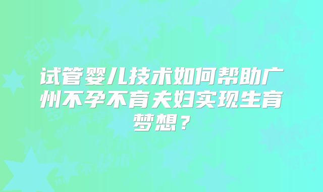 试管婴儿技术如何帮助广州不孕不育夫妇实现生育梦想？