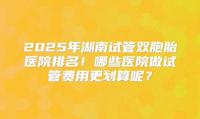 2025年湖南试管双胞胎医院排名！哪些医院做试管费用更划算呢？