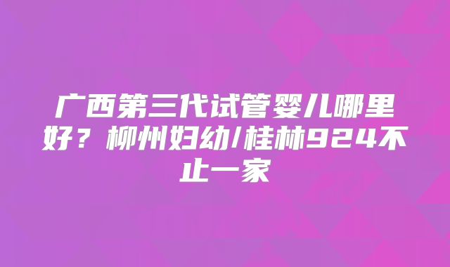 广西第三代试管婴儿哪里好？柳州妇幼/桂林924不止一家
