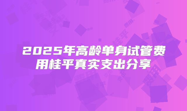 2025年高龄单身试管费用桂平真实支出分享