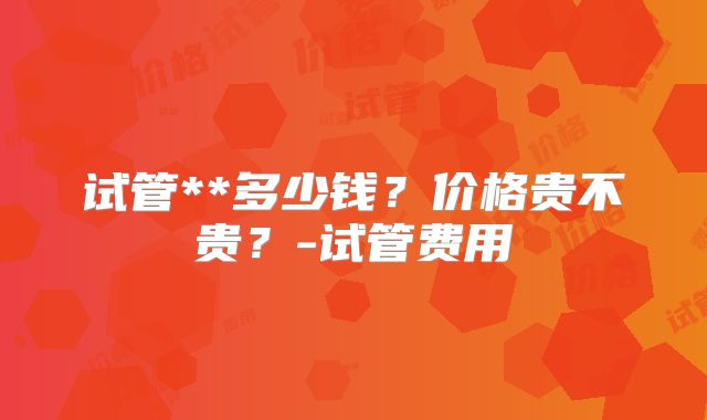 试管**多少钱？价格贵不贵？-试管费用