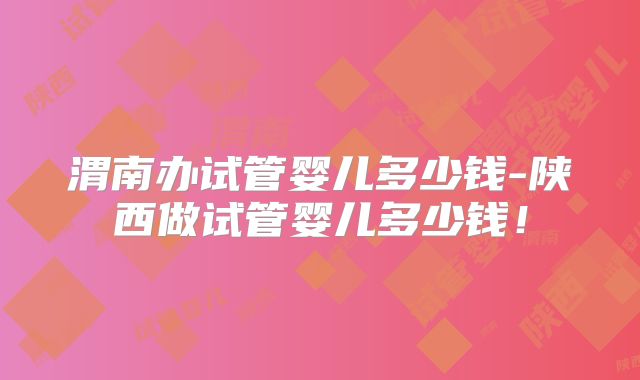 渭南办试管婴儿多少钱-陕西做试管婴儿多少钱！