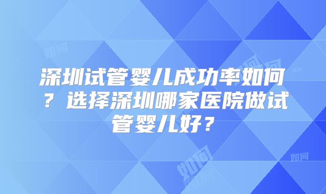深圳试管婴儿成功率如何？选择深圳哪家医院做试管婴儿好？
