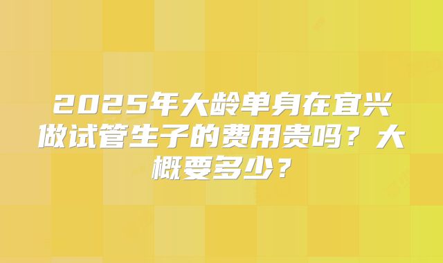 2025年大龄单身在宜兴做试管生子的费用贵吗？大概要多少？
