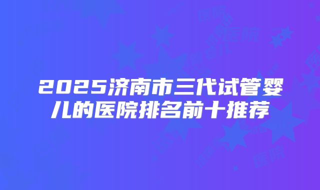 2025济南市三代试管婴儿的医院排名前十推荐