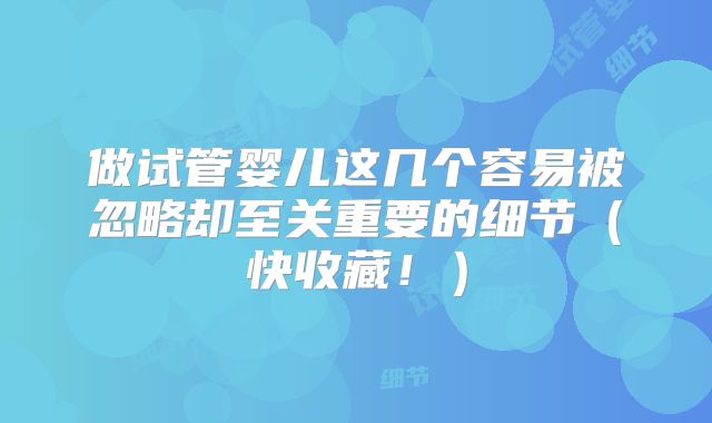 做试管婴儿这几个容易被忽略却至关重要的细节（快收藏！）