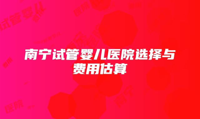 南宁试管婴儿医院选择与费用估算