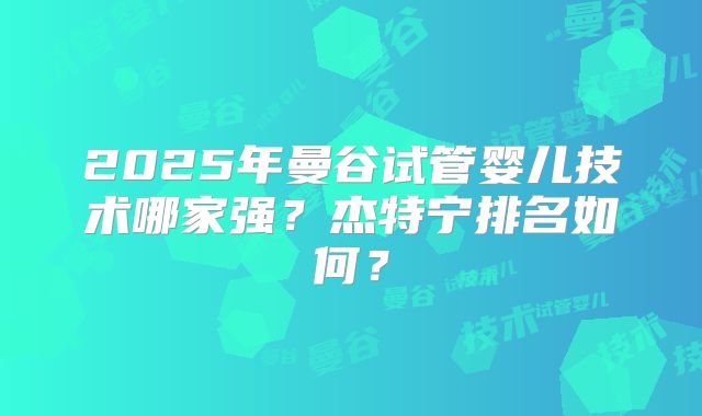 2025年曼谷试管婴儿技术哪家强？杰特宁排名如何？