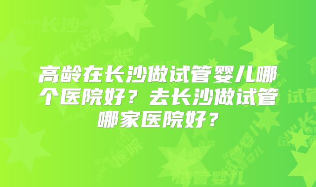 高龄在长沙做试管婴儿哪个医院好？去长沙做试管哪家医院好？