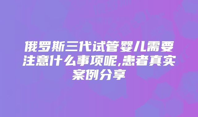 俄罗斯三代试管婴儿需要注意什么事项呢,患者真实案例分享