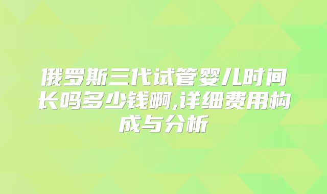 俄罗斯三代试管婴儿时间长吗多少钱啊,详细费用构成与分析