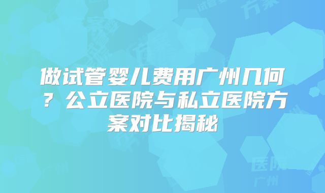 做试管婴儿费用广州几何?公立医院与私立医院方案对比揭秘