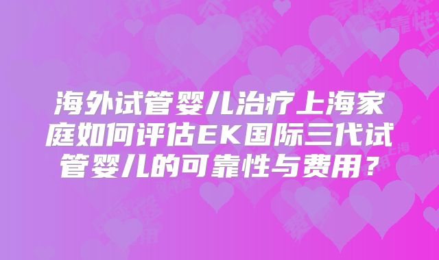 海外试管婴儿治疗上海家庭如何评估EK国际三代试管婴儿的可靠性与费用？