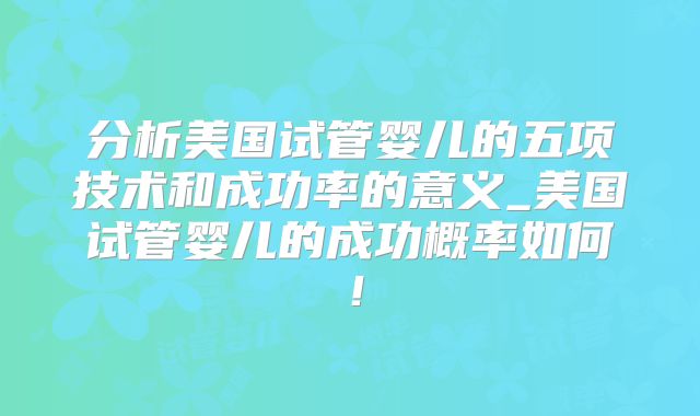 分析美国试管婴儿的五项技术和成功率的意义_美国试管婴儿的成功概率如何！