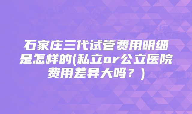 石家庄三代试管费用明细是怎样的(私立or公立医院费用差异大吗？)
